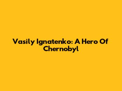 Vasily Ignatenko: A Hero Of Chernobyl
