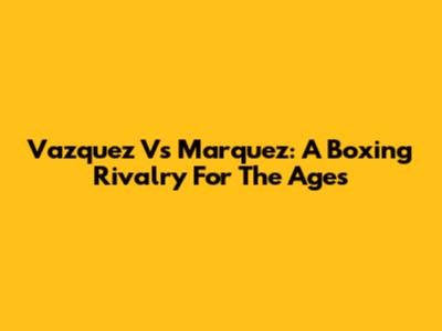 Vazquez Vs Marquez: A Boxing Rivalry For The Ages
