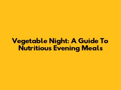 Vegetable Night: A Guide To Nutritious Evening Meals