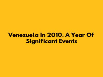 Venezuela In 2010: A Year Of Significant Events