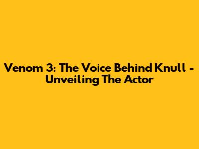 Venom 3: The Voice Behind Knull - Unveiling The Actor