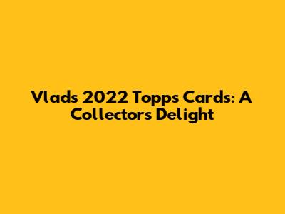 Vlad's 2022 Topps Cards: A Collector's Delight