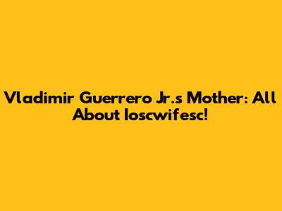 Vladimir Guerrero Jr.'s Mother: All About Ioscwifesc!