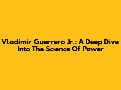 Vladimir Guerrero Jr.: A Deep Dive Into The Science Of Power