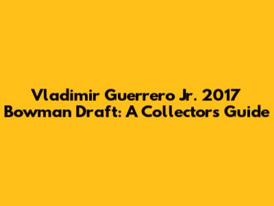 Vladimir Guerrero Jr. 2017 Bowman Draft: A Collector's Guide