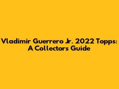 Vladimir Guerrero Jr. 2022 Topps: A Collector's Guide