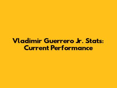 Vladimir Guerrero Jr. Stats: Current Performance