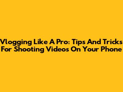 Vlogging Like A Pro: Tips And Tricks For Shooting Videos On Your Phone
