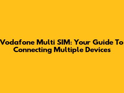 Vodafone Multi SIM: Your Guide To Connecting Multiple Devices