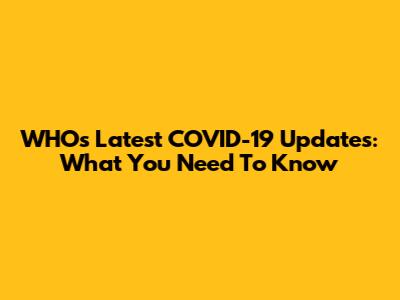WHO's Latest COVID-19 Updates: What You Need To Know
