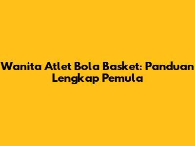 Wanita Atlet Bola Basket: Panduan Lengkap Pemula