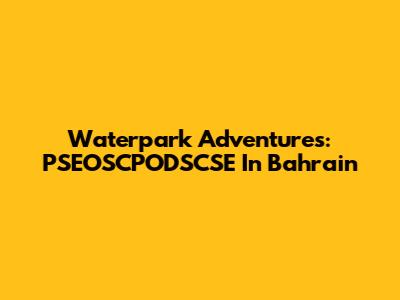 Waterpark Adventures: PSEOSCPODSCSE In Bahrain