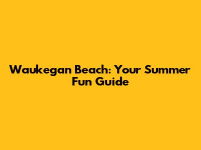 Waukegan Beach: Your Summer Fun Guide