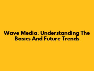 Wave Media: Understanding The Basics And Future Trends