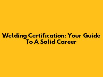 Welding Certification: Your Guide To A Solid Career