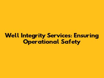 Well Integrity Services: Ensuring Operational Safety