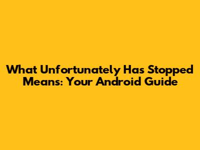What 'Unfortunately Has Stopped' Means: Your Android Guide