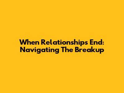 When Relationships End: Navigating The Breakup
