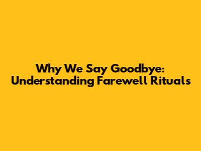 Why We Say Goodbye: Understanding Farewell Rituals