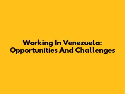 Working In Venezuela: Opportunities And Challenges