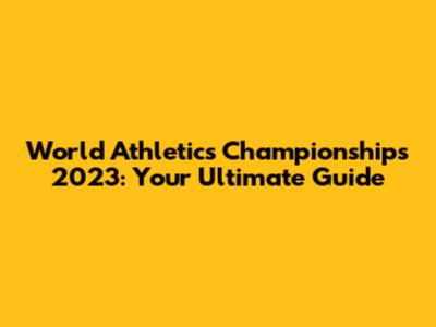 World Athletics Championships 2023: Your Ultimate Guide