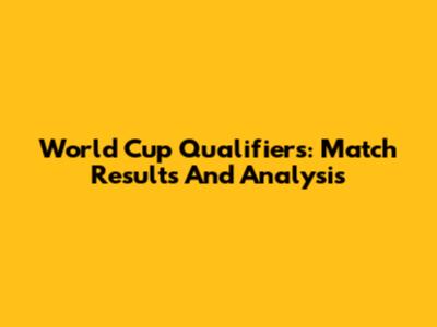 World Cup Qualifiers: Match Results And Analysis