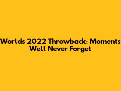 Worlds 2022 Throwback: Moments We'll Never Forget