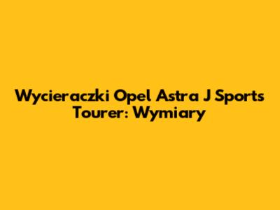 Wycieraczki Opel Astra J Sports Tourer: Wymiary