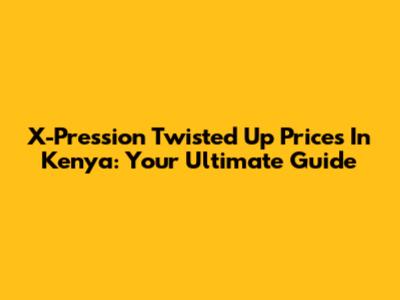 X-Pression Twisted Up Prices In Kenya: Your Ultimate Guide