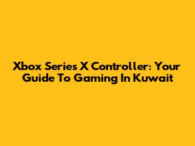 Xbox Series X Controller: Your Guide To Gaming In Kuwait
