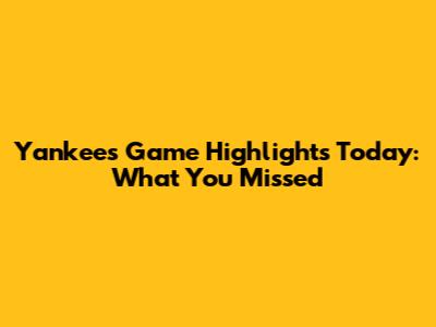 Yankees Game Highlights Today: What You Missed