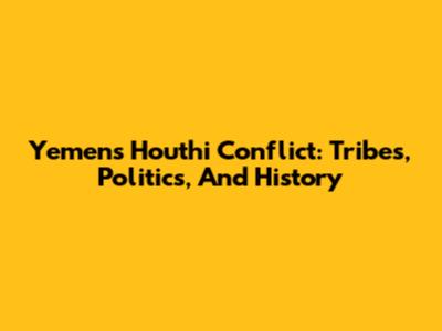 Yemen's Houthi Conflict: Tribes, Politics, And History