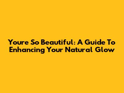 You're So Beautiful: A Guide To Enhancing Your Natural Glow