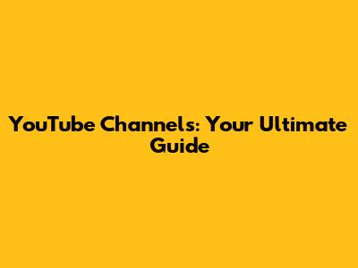 YouTube Channels: Your Ultimate Guide