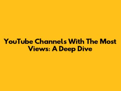 YouTube Channels With The Most Views: A Deep Dive