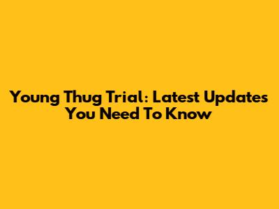 Young Thug Trial: Latest Updates You Need To Know