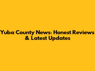 Yuba County News: Honest Reviews & Latest Updates