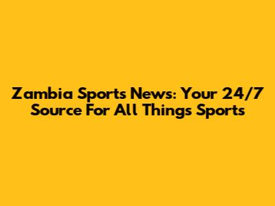 Zambia Sports News: Your 24/7 Source For All Things Sports