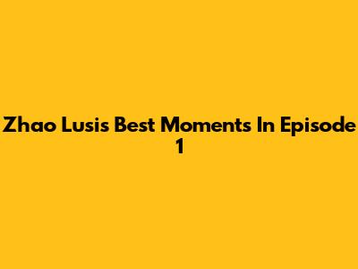 Zhao Lusi's Best Moments In Episode 1