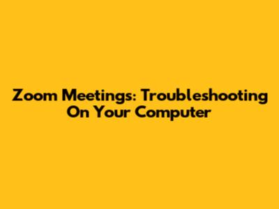 Zoom Meetings: Troubleshooting On Your Computer